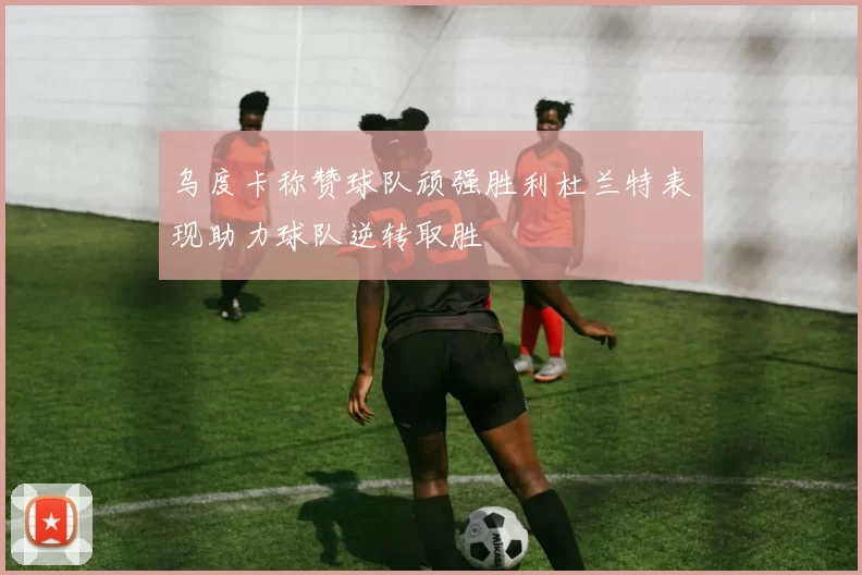 乌度卡称赞球队顽强胜利杜兰特表现助力球队逆转取胜