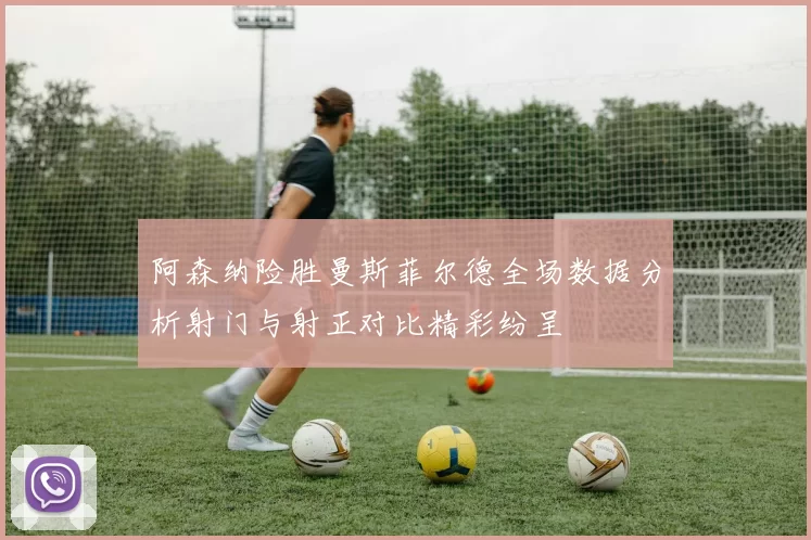 阿森纳险胜曼斯菲尔德全场数据分析射门与射正对比精彩纷呈