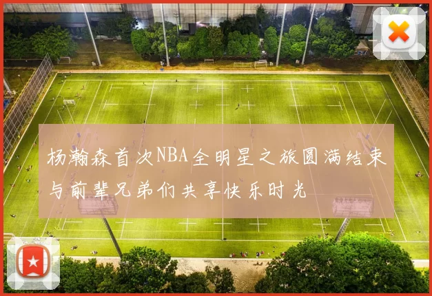 杨瀚森首次NBA全明星之旅圆满结束与前辈兄弟们共享快乐时光