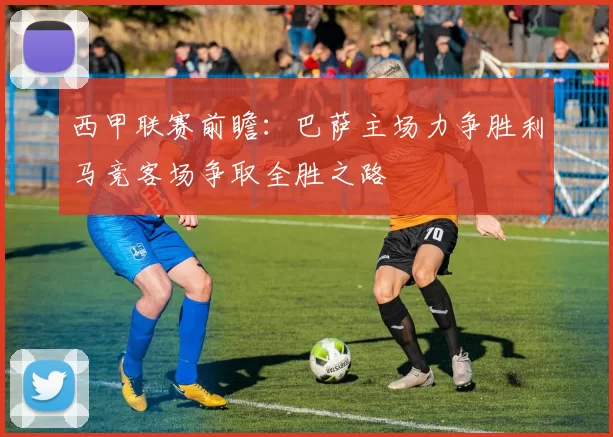 西甲联赛前瞻：巴萨主场力争胜利马竞客场争取全胜之路