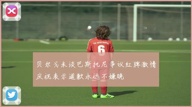 贝尔戈米谈巴斯托尼争议红牌激情庆祝表示道歉永远不嫌晚