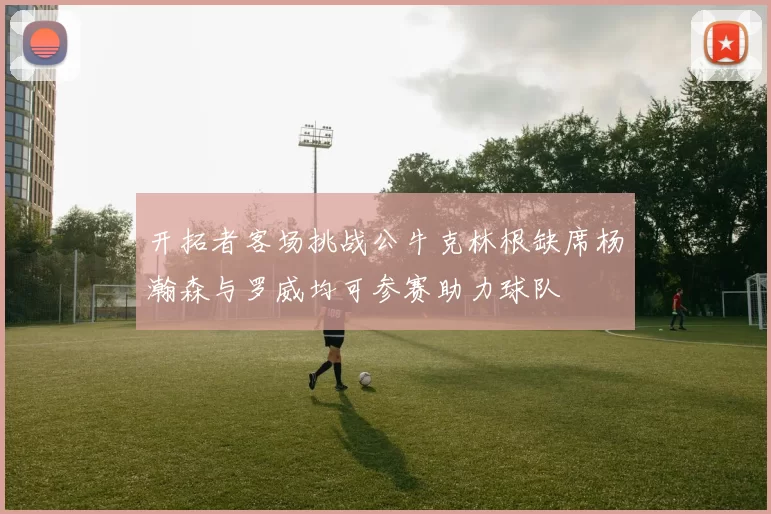 开拓者客场挑战公牛克林根缺席杨瀚森与罗威均可参赛助力球队