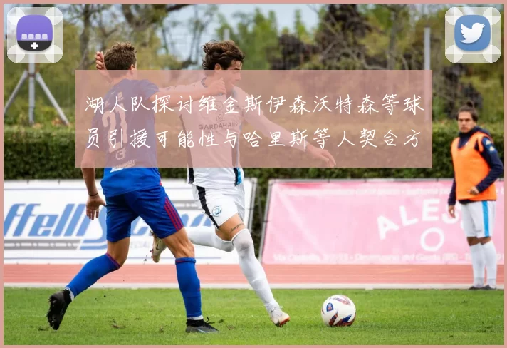 湖人队探讨维金斯伊森沃特森等球员引援可能性与哈里斯等人契合方向