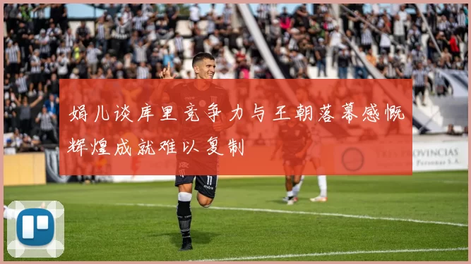娟儿谈库里竞争力与王朝落幕感慨辉煌成就难以复制