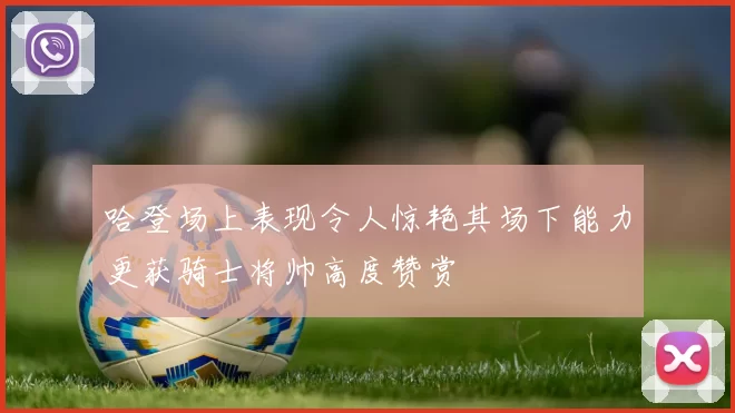 哈登场上表现令人惊艳其场下能力更获骑士将帅高度赞赏