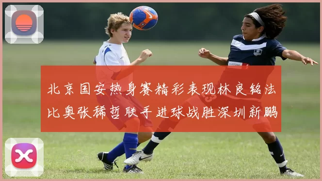 北京国安热身赛精彩表现林良铭法比奥张稀哲联手进球战胜深圳新鹏城