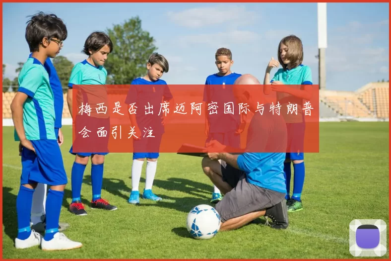 梅西是否出席迈阿密国际与特朗普会面引关注