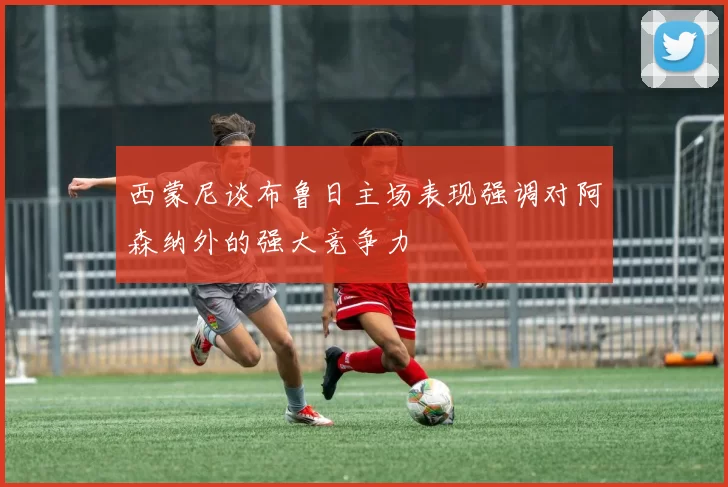 西蒙尼谈布鲁日主场表现强调对阿森纳外的强大竞争力
