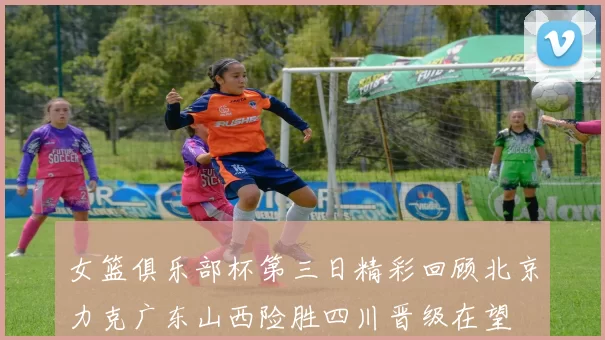 女篮俱乐部杯第三日精彩回顾北京力克广东山西险胜四川晋级在望