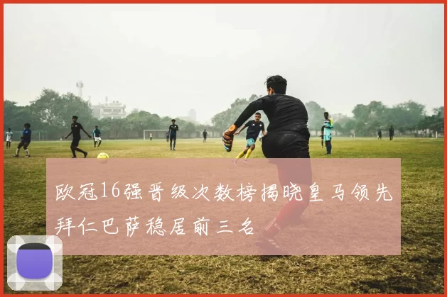 欧冠16强晋级次数榜揭晓皇马领先拜仁巴萨稳居前三名