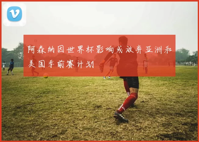 阿森纳因世界杯影响或放弃亚洲和美国季前赛计划