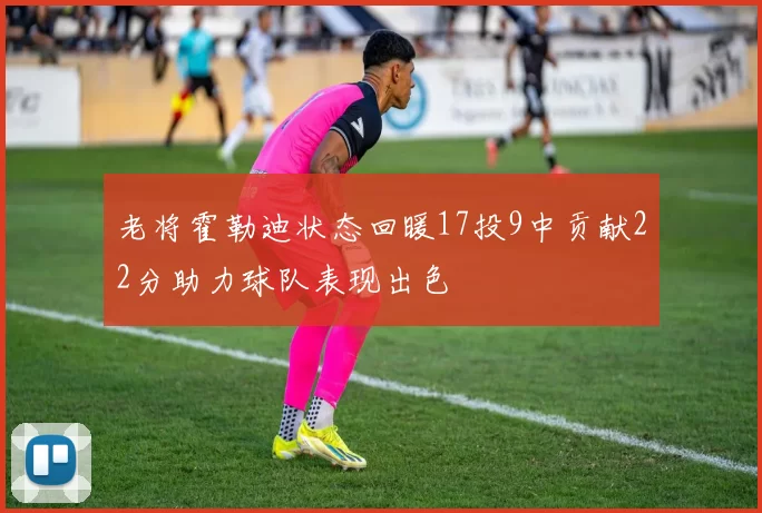 老将霍勒迪状态回暖17投9中贡献22分助力球队表现出色