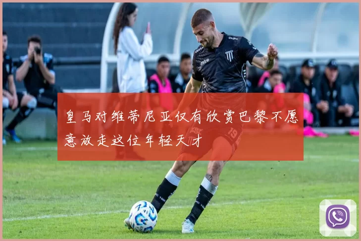 皇马对维蒂尼亚仅有欣赏巴黎不愿意放走这位年轻天才