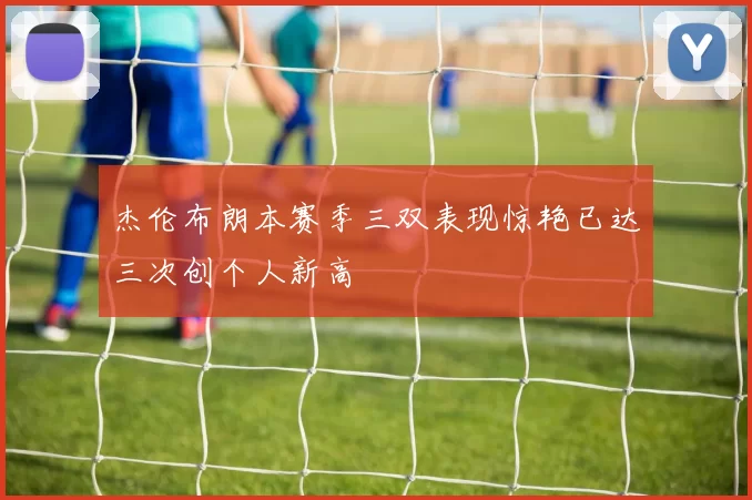 杰伦布朗本赛季三双表现惊艳已达三次创个人新高