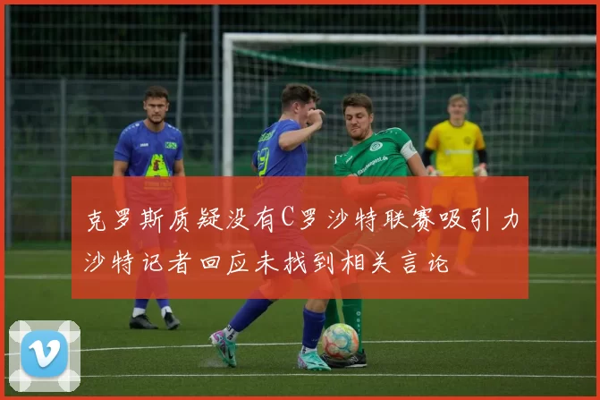 克罗斯质疑没有C罗沙特联赛吸引力沙特记者回应未找到相关言论