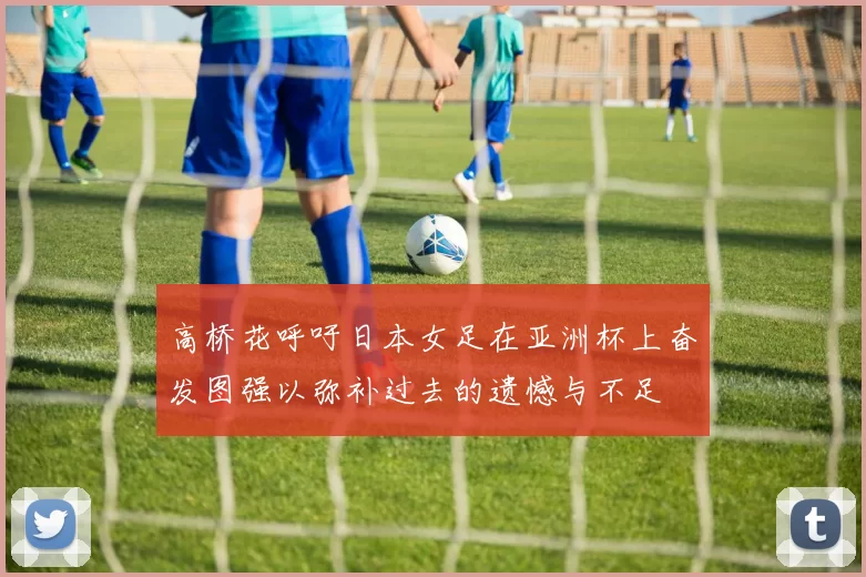 高桥花呼吁日本女足在亚洲杯上奋发图强以弥补过去的遗憾与不足