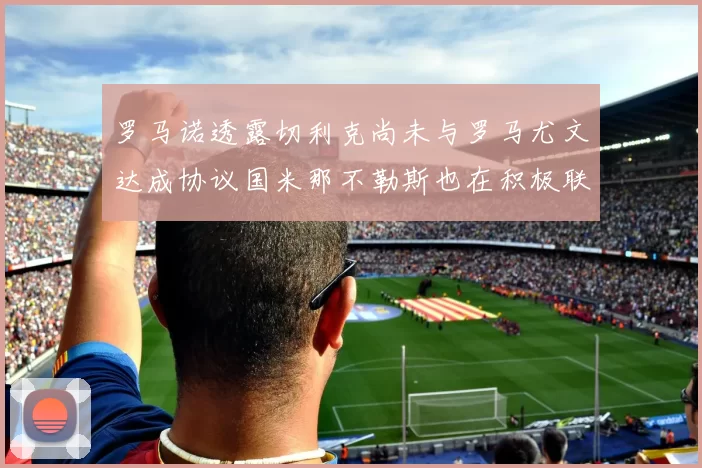 罗马诺透露切利克尚未与罗马尤文达成协议国米那不勒斯也在积极联系