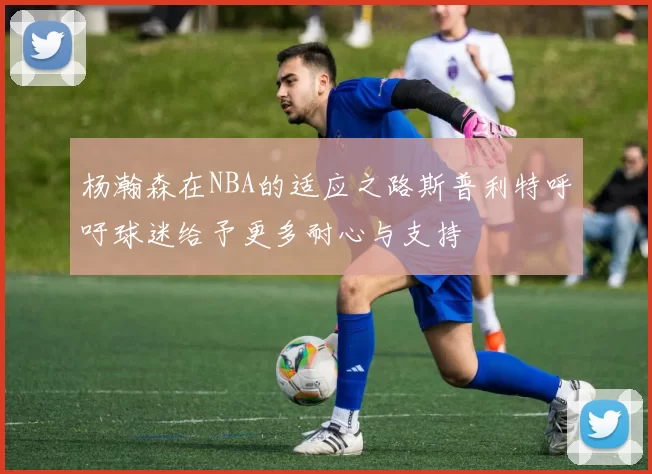 杨瀚森在NBA的适应之路斯普利特呼吁球迷给予更多耐心与支持